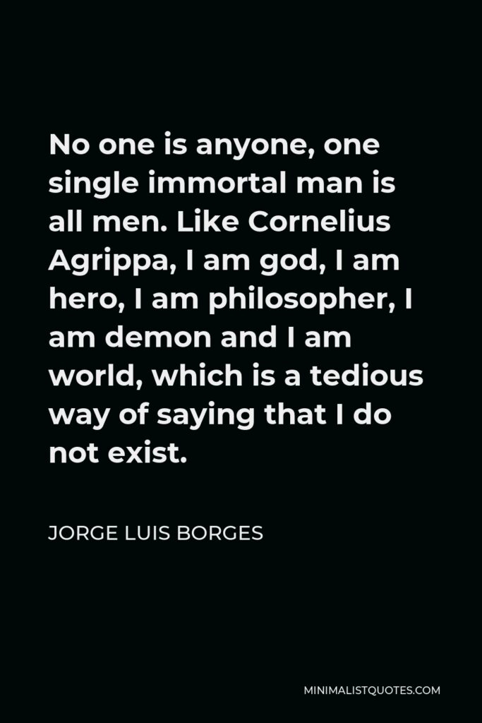 Jorge Luis Borges Quote - No one is anyone, one single immortal man is all men. Like Cornelius Agrippa, I am god, I am hero, I am philosopher, I am demon and I am world, which is a tedious way of saying that I do not exist.
