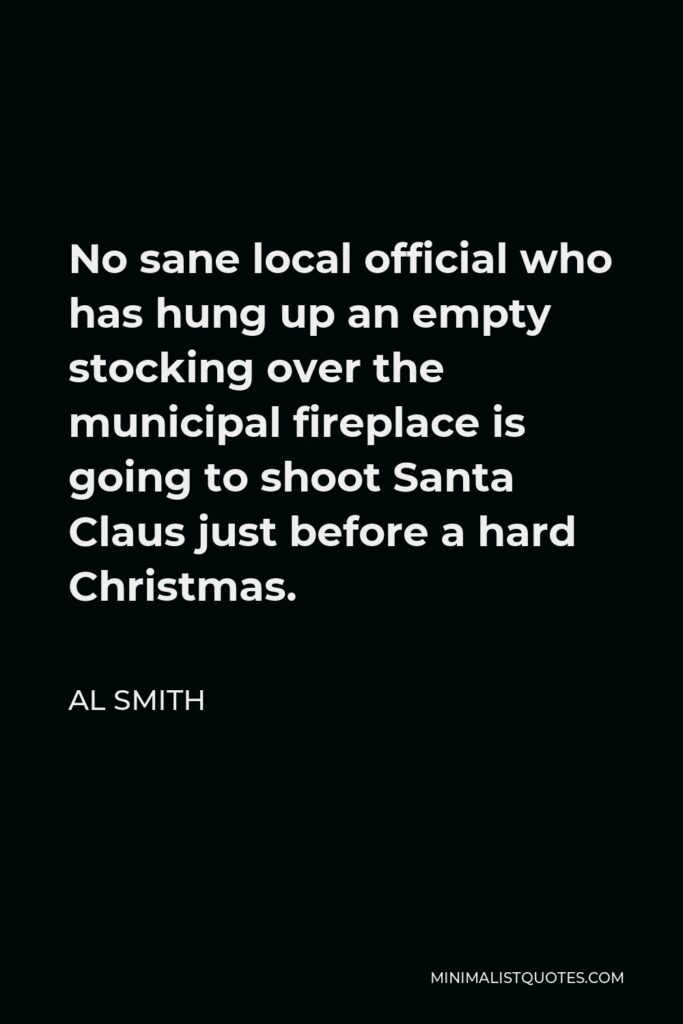Al Smith Quote - No sane local official who has hung up an empty stocking over the municipal fireplace is going to shoot Santa Claus just before a hard Christmas.