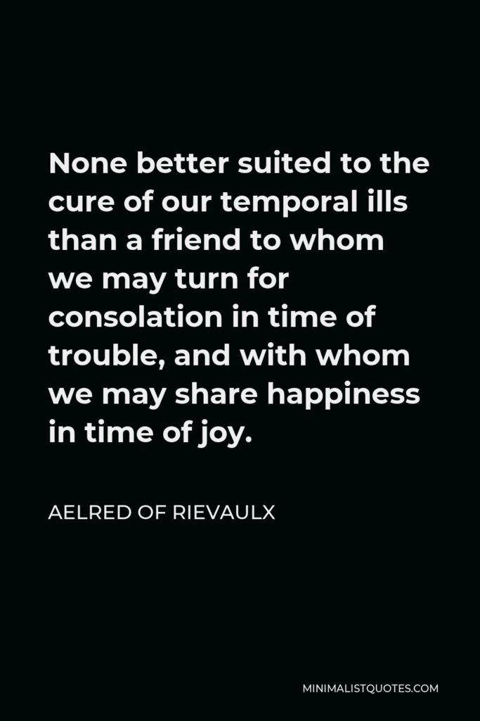 Aelred of Rievaulx Quote - None better suited to the cure of our temporal ills than a friend to whom we may turn for consolation in time of trouble, and with whom we may share happiness in time of joy.