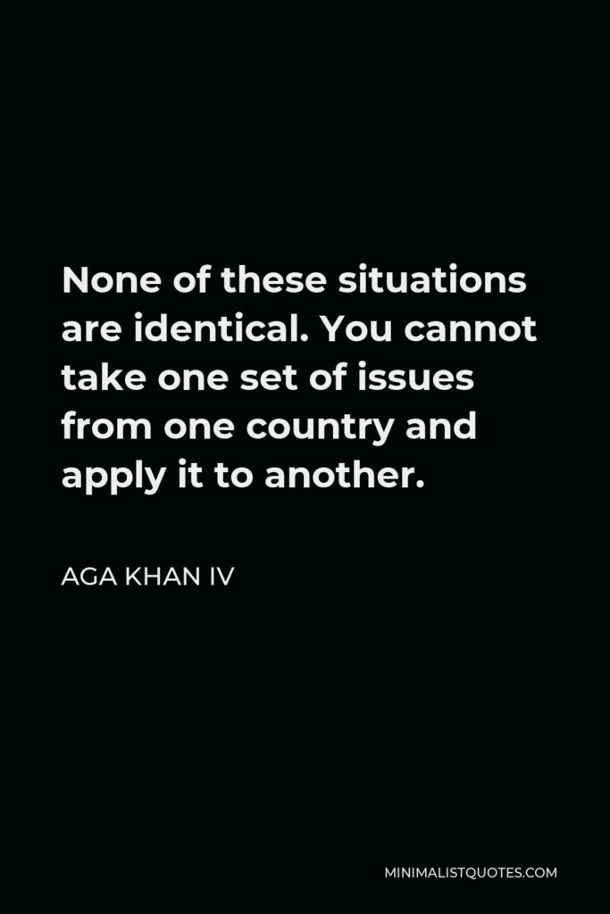 Aga Khan IV Quote - None of these situations are identical. You cannot take one set of issues from one country and apply it to another.
