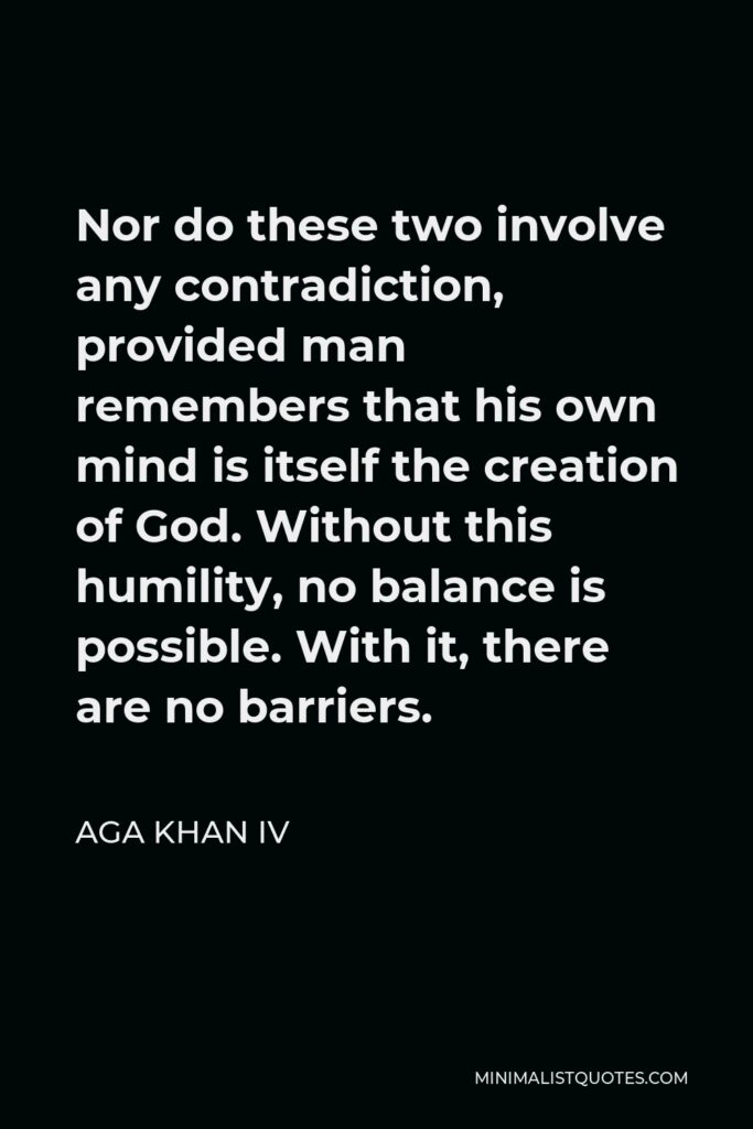 Aga Khan IV Quote - Nor do these two involve any contradiction, provided man remembers that his own mind is itself the creation of God. Without this humility, no balance is possible. With it, there are no barriers.