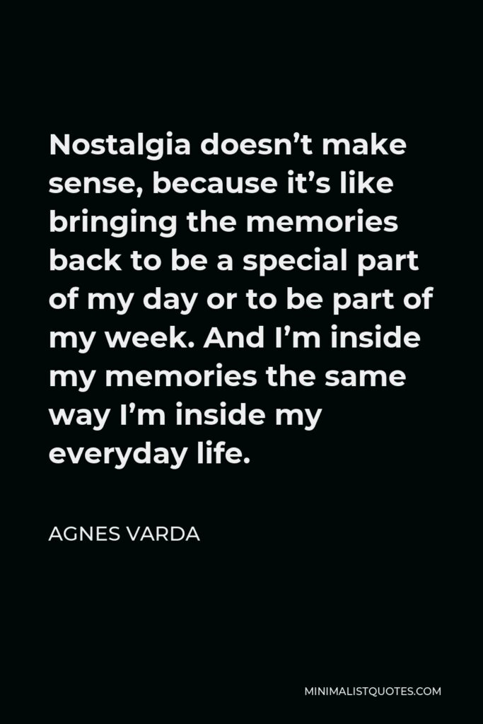 Agnes Varda Quote - Nostalgia doesn’t make sense, because it’s like bringing the memories back to be a special part of my day or to be part of my week. And I’m inside my memories the same way I’m inside my everyday life.
