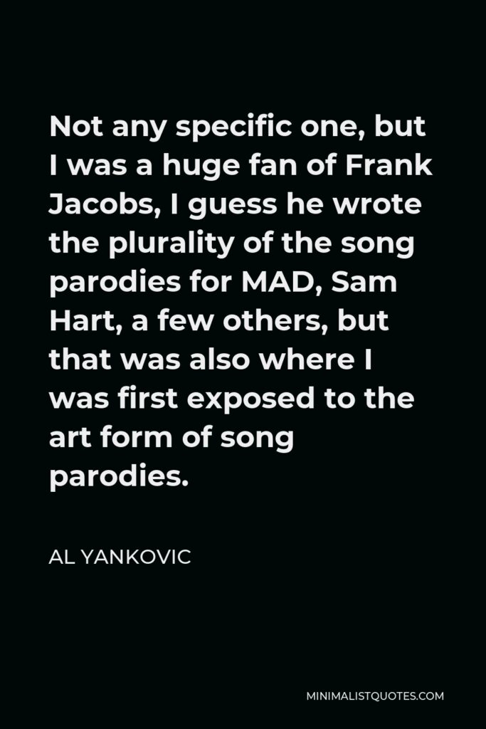 Al Yankovic Quote - Not any specific one, but I was a huge fan of Frank Jacobs, I guess he wrote the plurality of the song parodies for MAD, Sam Hart, a few others, but that was also where I was first exposed to the art form of song parodies.