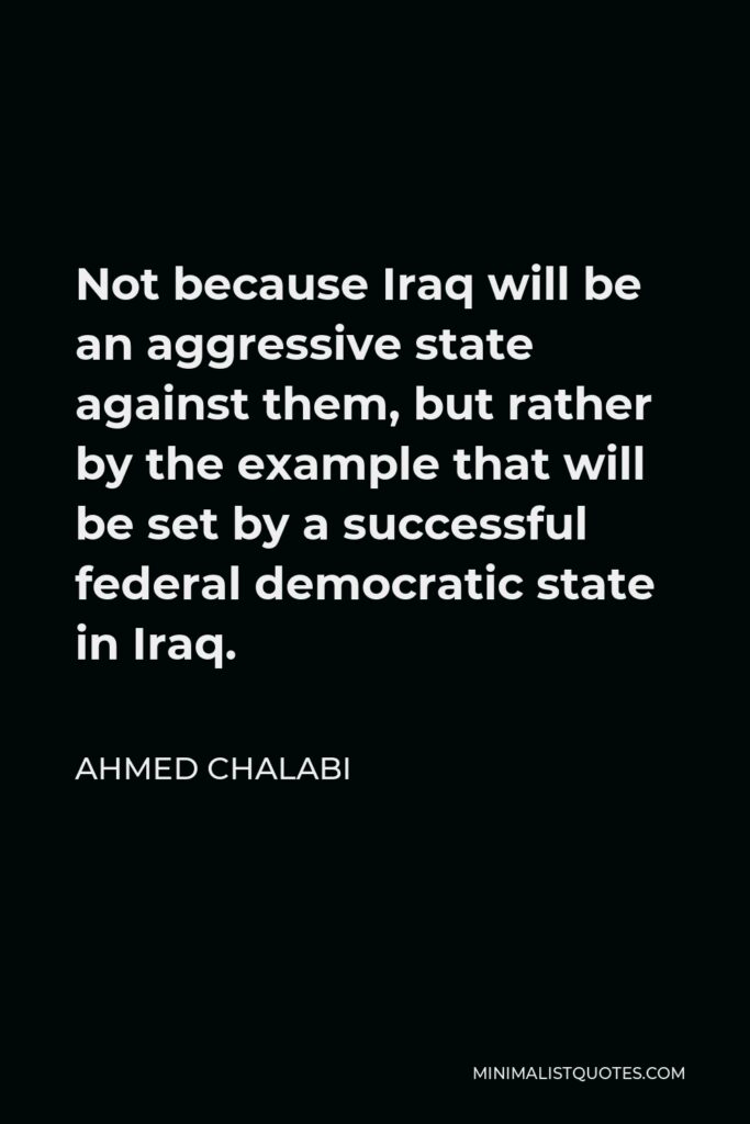 Ahmed Chalabi Quote - Not because Iraq will be an aggressive state against them, but rather by the example that will be set by a successful federal democratic state in Iraq.