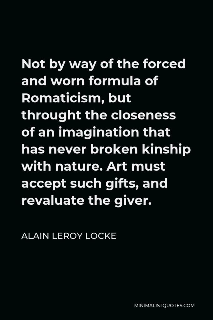 Alain LeRoy Locke Quote - Not by way of the forced and worn formula of Romaticism, but throught the closeness of an imagination that has never broken kinship with nature. Art must accept such gifts, and revaluate the giver.