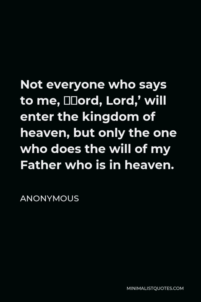 Anonymous Quote - Not everyone who says to me, ‘Lord, Lord,’ will enter the kingdom of heaven, but only the one who does the will of my Father who is in heaven.