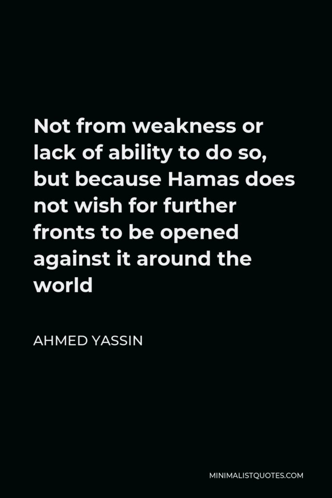 Ahmed Yassin Quote - Not from weakness or lack of ability to do so, but because Hamas does not wish for further fronts to be opened against it around the world