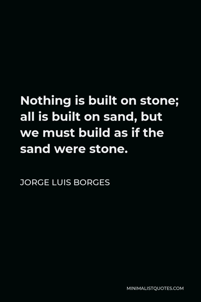 Jorge Luis Borges Quote - Nothing is built on stone; all is built on sand, but we must build as if the sand were stone.