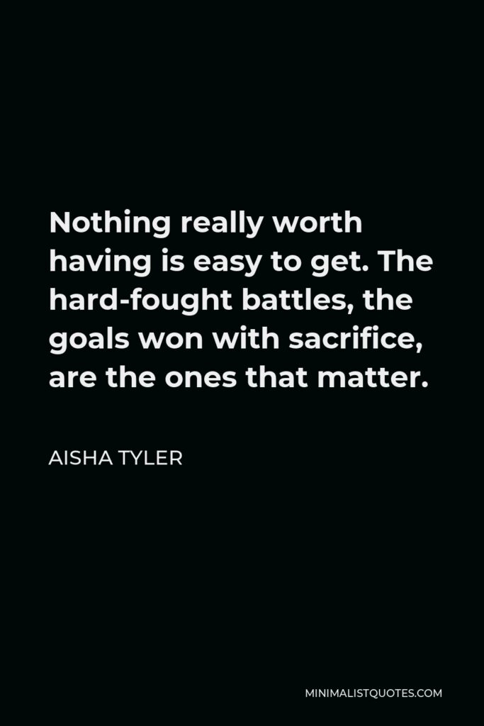 Aisha Tyler Quote - Nothing really worth having is easy to get. The hard-fought battles, the goals won with sacrifice, are the ones that matter.