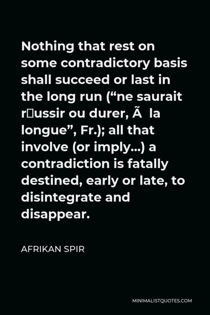 Afrikan Spir Quote - Nothing that rest on some contradictory basis shall succeed or last in the long run (“ne saurait réussir ou durer, à la longue”, Fr.); all that involve (or imply…) a contradiction is fatally destined, early or late, to disintegrate and disappear.