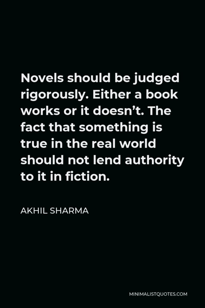 Akhil Sharma Quote - Novels should be judged rigorously. Either a book works or it doesn’t. The fact that something is true in the real world should not lend authority to it in fiction.