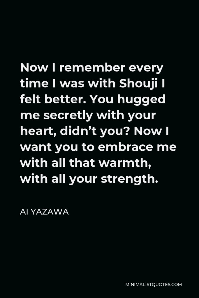 Ai Yazawa Quote - Now I remember every time I was with Shouji I felt better. You hugged me secretly with your heart, didn’t you? Now I want you to embrace me with all that warmth, with all your strength.