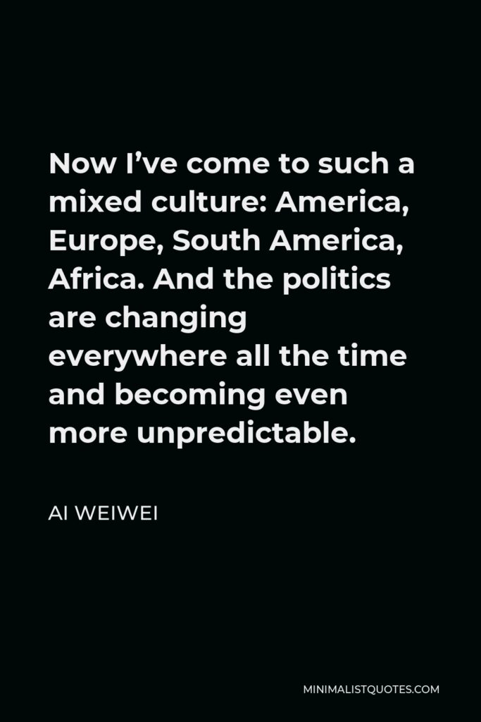 Ai Weiwei Quote - Now I’ve come to such a mixed culture: America, Europe, South America, Africa. And the politics are changing everywhere all the time and becoming even more unpredictable.