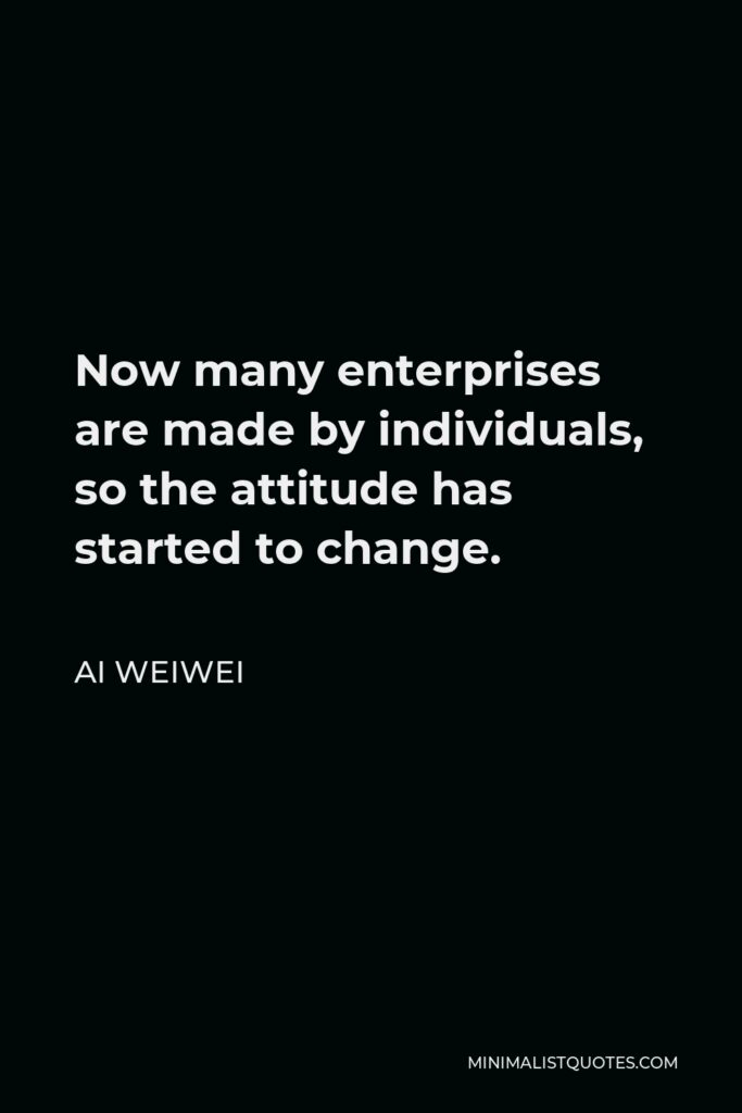 Ai Weiwei Quote - Now many enterprises are made by individuals, so the attitude has started to change.