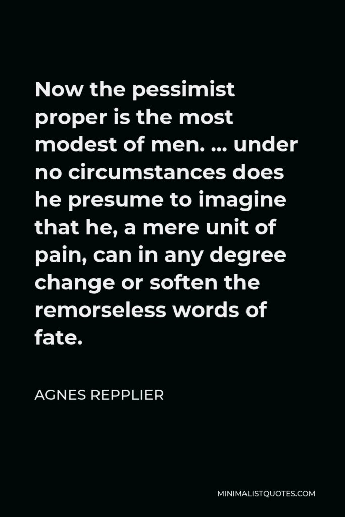 Agnes Repplier Quote - Now the pessimist proper is the most modest of men. … under no circumstances does he presume to imagine that he, a mere unit of pain, can in any degree change or soften the remorseless words of fate.