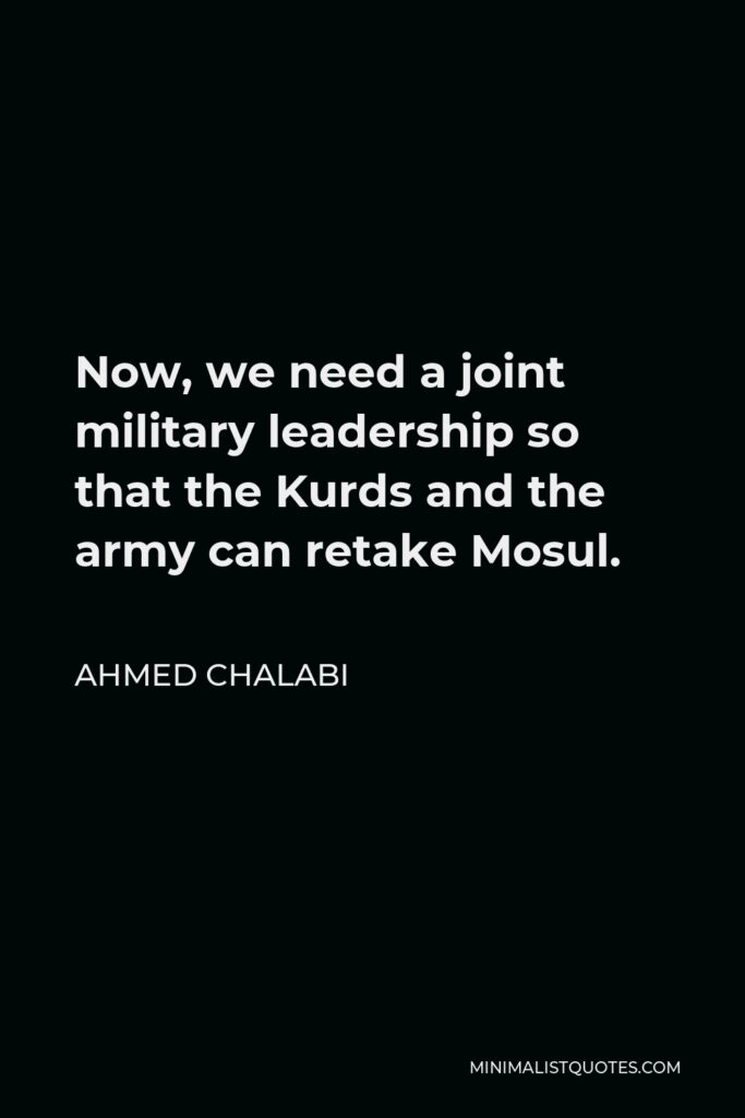 Ahmed Chalabi Quote - Now, we need a joint military leadership so that the Kurds and the army can retake Mosul.