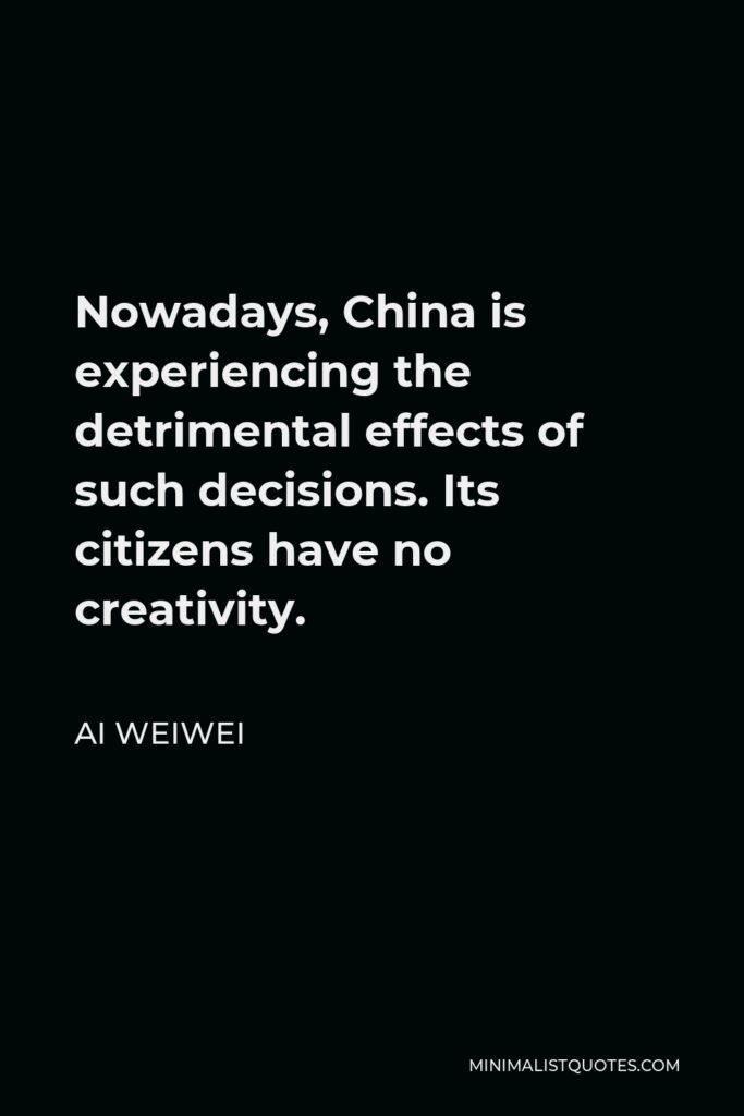 Ai Weiwei Quote - Nowadays, China is experiencing the detrimental effects of such decisions. Its citizens have no creativity.