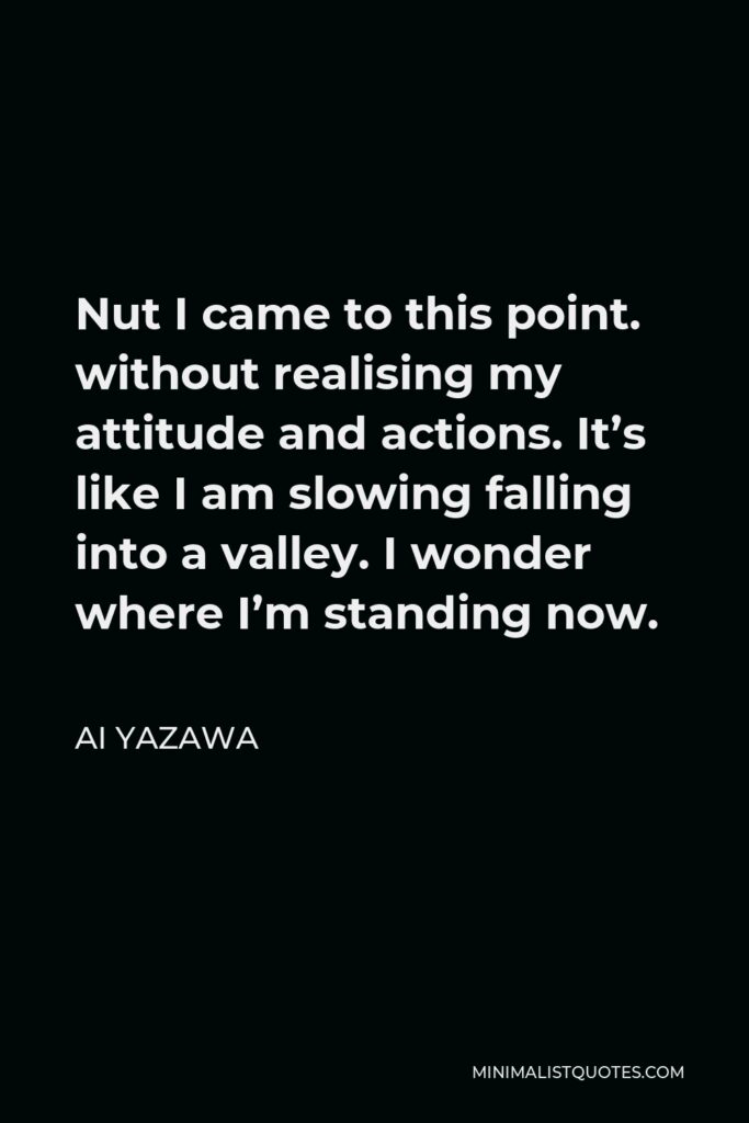 Ai Yazawa Quote - Nut I came to this point. without realising my attitude and actions. It’s like I am slowing falling into a valley. I wonder where I’m standing now.
