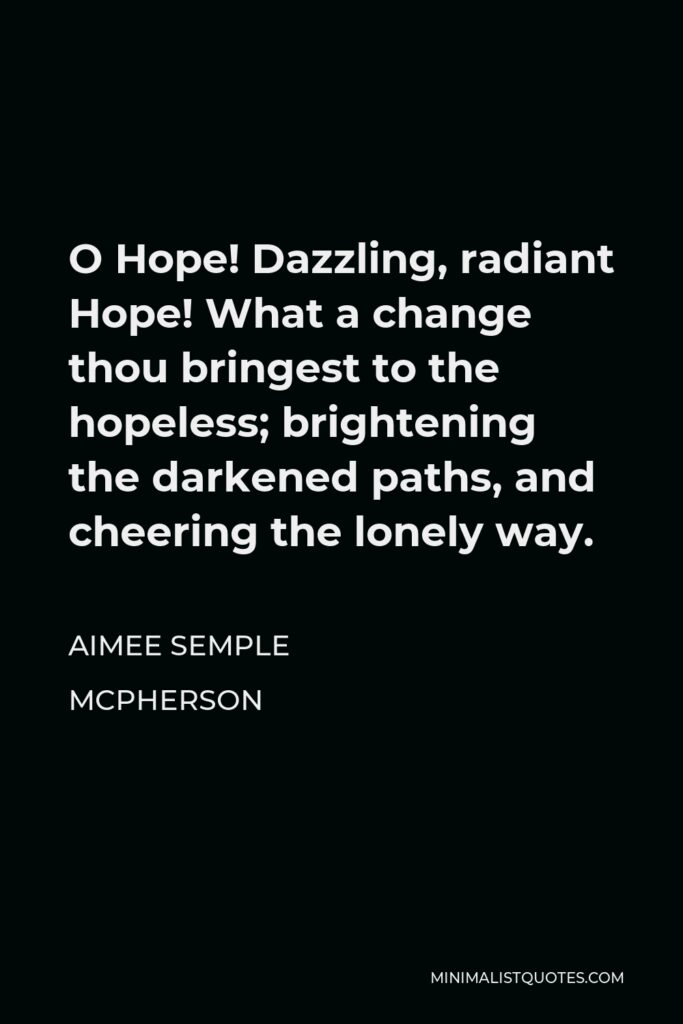 Aimee Semple McPherson Quote - O Hope! Dazzling, radiant Hope! What a change thou bringest to the hopeless; brightening the darkened paths, and cheering the lonely way.