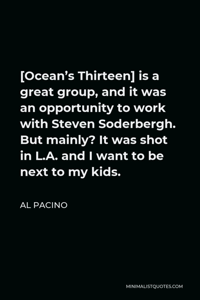 Al Pacino Quote - [Ocean’s Thirteen] is a great group, and it was an opportunity to work with Steven Soderbergh. But mainly? It was shot in L.A. and I want to be next to my kids.