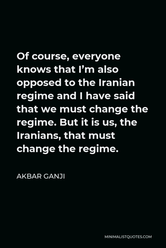 Akbar Ganji Quote - Of course, everyone knows that I’m also opposed to the Iranian regime and I have said that we must change the regime. But it is us, the Iranians, that must change the regime.