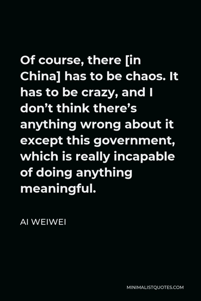 Ai Weiwei Quote - Of course, there [in China] has to be chaos. It has to be crazy, and I don’t think there’s anything wrong about it except this government, which is really incapable of doing anything meaningful.