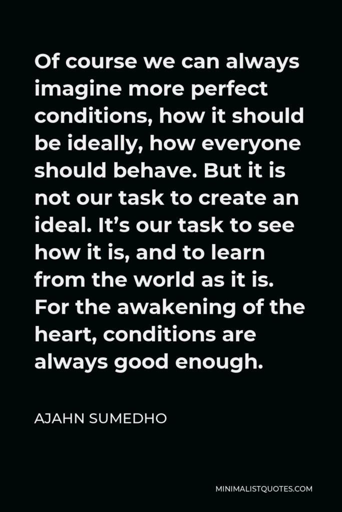 Ajahn Sumedho Quote - Of course we can always imagine more perfect conditions, how it should be ideally, how everyone should behave. But it is not our task to create an ideal. It’s our task to see how it is, and to learn from the world as it is. For the awakening of the heart, conditions are always good enough.