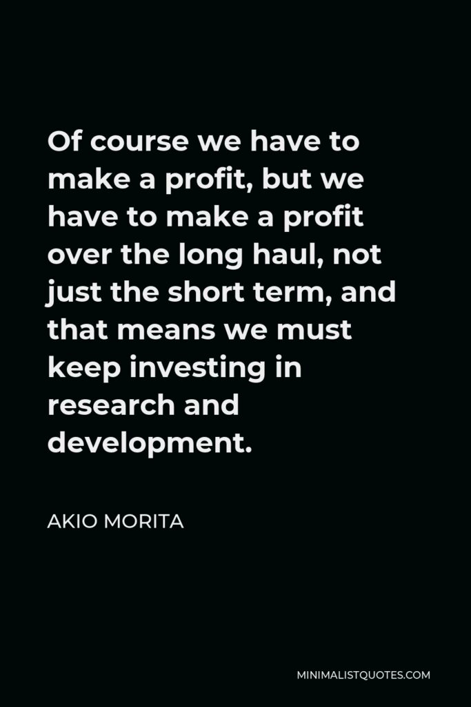 Akio Morita Quote - Of course we have to make a profit, but we have to make a profit over the long haul, not just the short term, and that means we must keep investing in research and development.
