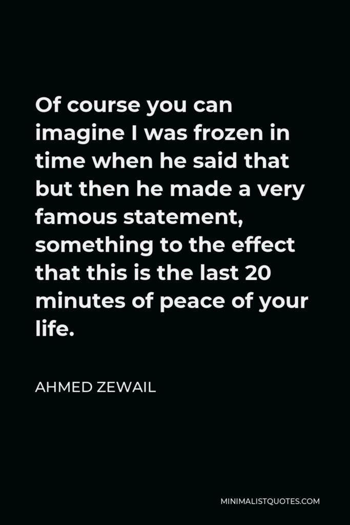 Ahmed Zewail Quote - Of course you can imagine I was frozen in time when he said that but then he made a very famous statement, something to the effect that this is the last 20 minutes of peace of your life.