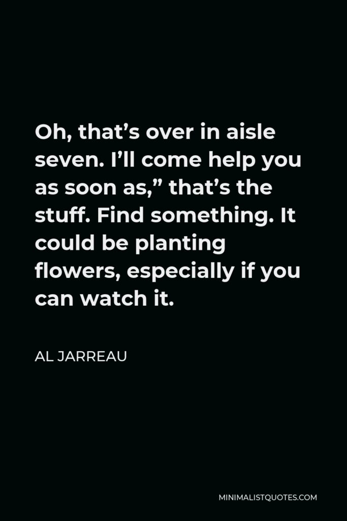 Al Jarreau Quote - Oh, that’s over in aisle seven. I’ll come help you as soon as,” that’s the stuff. Find something. It could be planting flowers, especially if you can watch it.