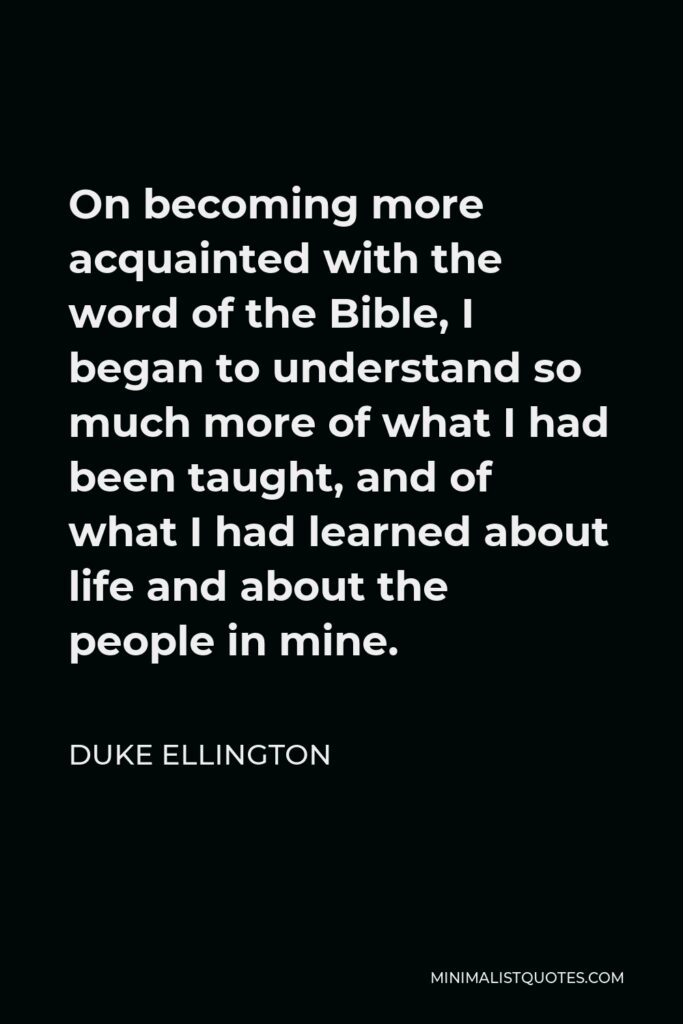 Duke Ellington Quote - On becoming more acquainted with the word of the Bible, I began to understand so much more of what I had been taught, and of what I had learned about life and about the people in mine.