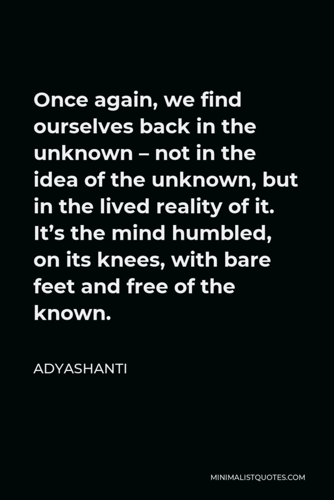 Adyashanti Quote - Once again, we find ourselves back in the unknown – not in the idea of the unknown, but in the lived reality of it. It’s the mind humbled, on its knees, with bare feet and free of the known.