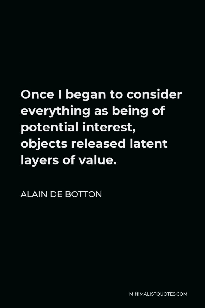 Alain de Botton Quote - Once I began to consider everything as being of potential interest, objects released latent layers of value.