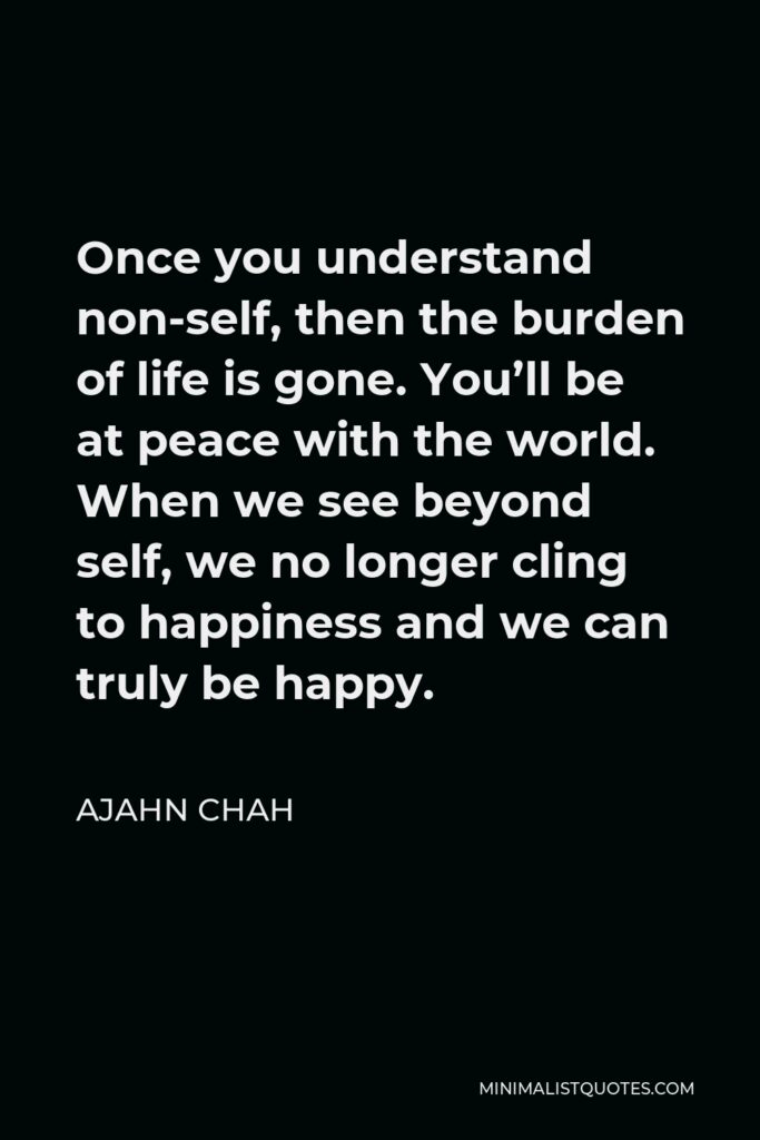 Ajahn Chah Quote - Once you understand non-self, then the burden of life is gone. You’ll be at peace with the world. When we see beyond self, we no longer cling to happiness and we can truly be happy.