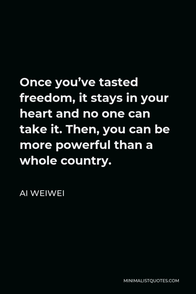 Ai Weiwei Quote - Once you’ve tasted freedom, it stays in your heart and no one can take it. Then, you can be more powerful than a whole country.