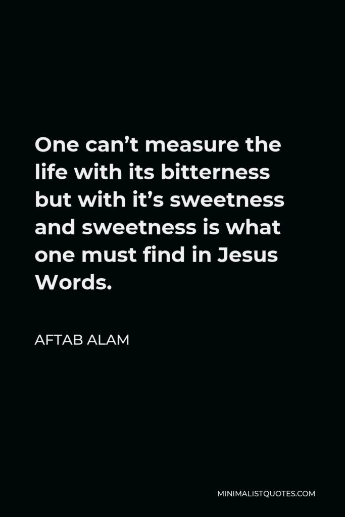 Aftab Alam Quote - One can’t measure the life with its bitterness but with it’s sweetness and sweetness is what one must find in Jesus Words.