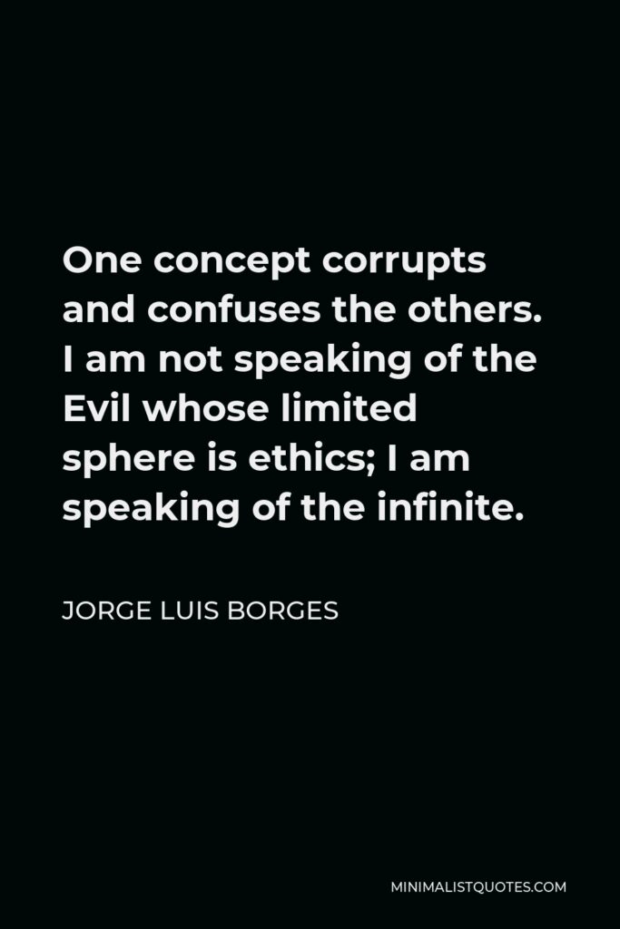 Jorge Luis Borges Quote - One concept corrupts and confuses the others. I am not speaking of the Evil whose limited sphere is ethics; I am speaking of the infinite.