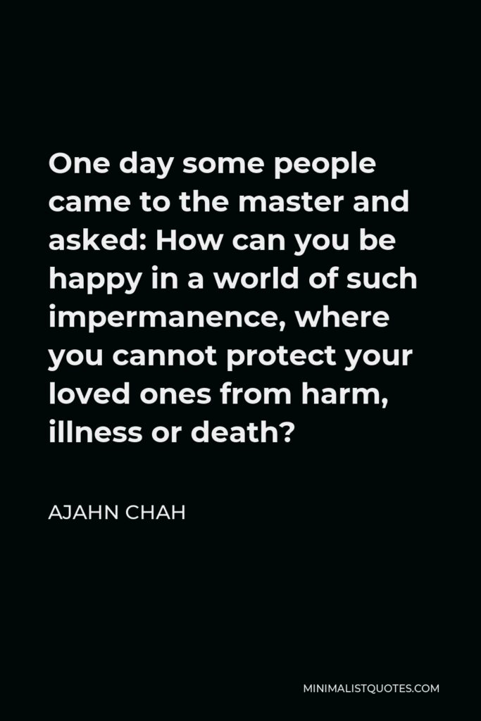 Ajahn Chah Quote - One day some people came to the master and asked: How can you be happy in a world of such impermanence, where you cannot protect your loved ones from harm, illness or death?