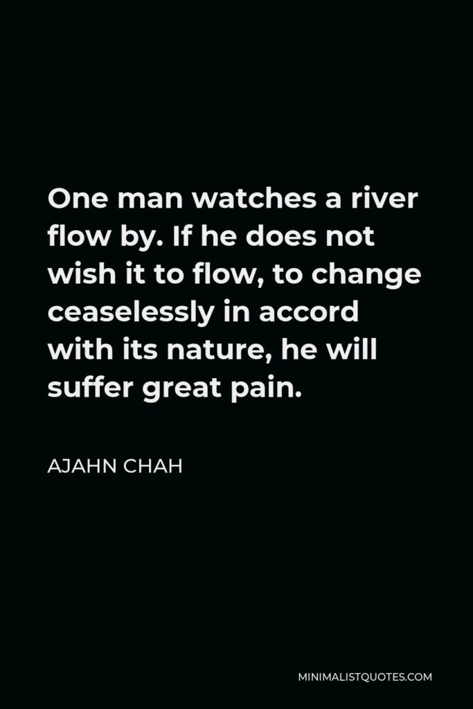 Ajahn Chah Quote - One man watches a river flow by. If he does not wish it to flow, to change ceaselessly in accord with its nature, he will suffer great pain.