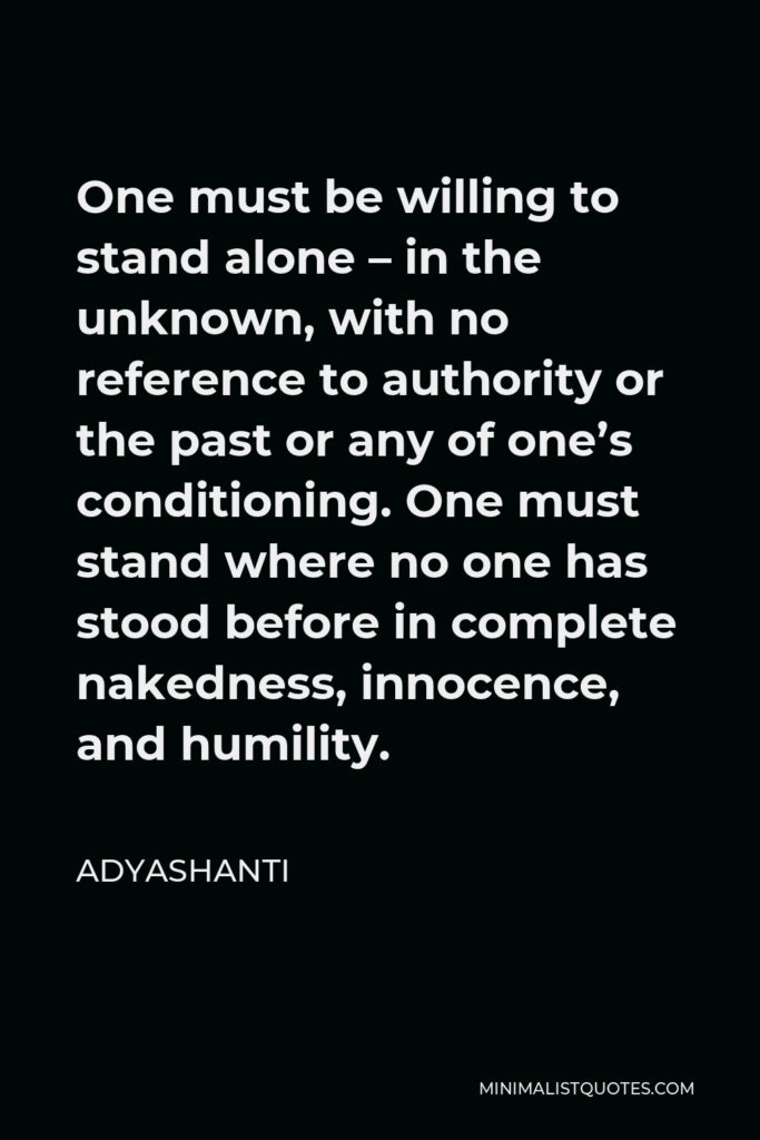 Adyashanti Quote - One must be willing to stand alone – in the unknown, with no reference to authority or the past or any of one’s conditioning. One must stand where no one has stood before in complete nakedness, innocence, and humility.