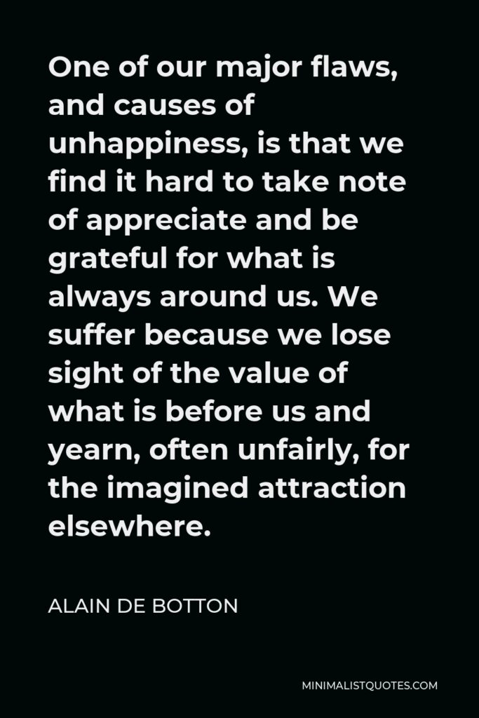 Alain de Botton Quote - One of our major flaws, and causes of unhappiness, is that we find it hard to take note of appreciate and be grateful for what is always around us. We suffer because we lose sight of the value of what is before us and yearn, often unfairly, for the imagined attraction elsewhere.