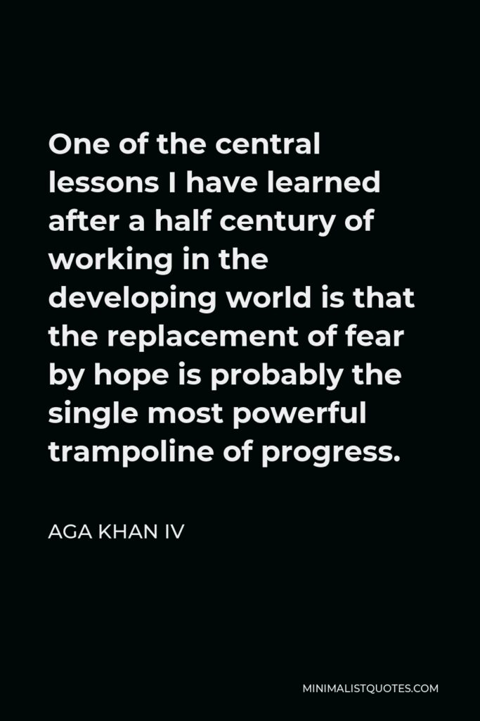 Aga Khan IV Quote - One of the central lessons I have learned after a half century of working in the developing world is that the replacement of fear by hope is probably the single most powerful trampoline of progress.