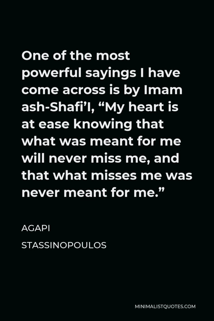 Agapi Stassinopoulos Quote - One of the most powerful sayings I have come across is by Imam ash-Shafi’I, “My heart is at ease knowing that what was meant for me will never miss me, and that what misses me was never meant for me.”