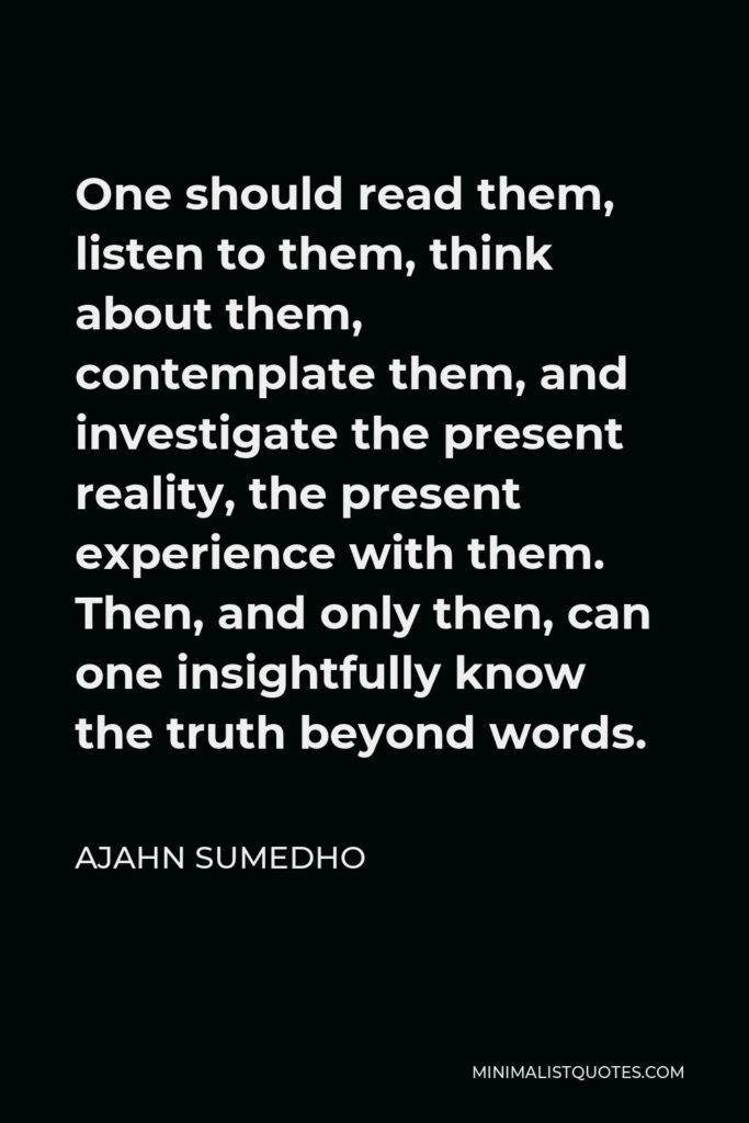 Ajahn Sumedho Quote - One should read them, listen to them, think about them, contemplate them, and investigate the present reality, the present experience with them. Then, and only then, can one insightfully know the truth beyond words.