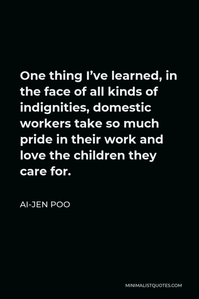 Ai-jen Poo Quote - One thing I’ve learned, in the face of all kinds of indignities, domestic workers take so much pride in their work and love the children they care for.