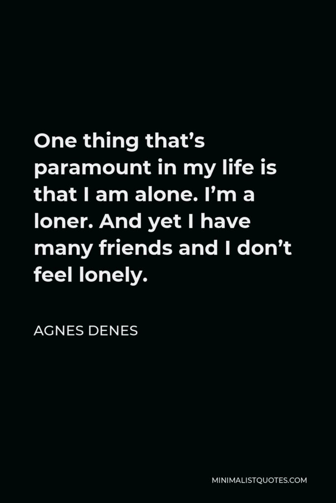 Agnes Denes Quote - One thing that’s paramount in my life is that I am alone. I’m a loner. And yet I have many friends and I don’t feel lonely.