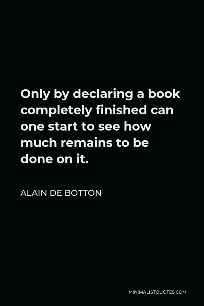 Alain de Botton Quote - Only by declaring a book completely finished can one start to see how much remains to be done on it.