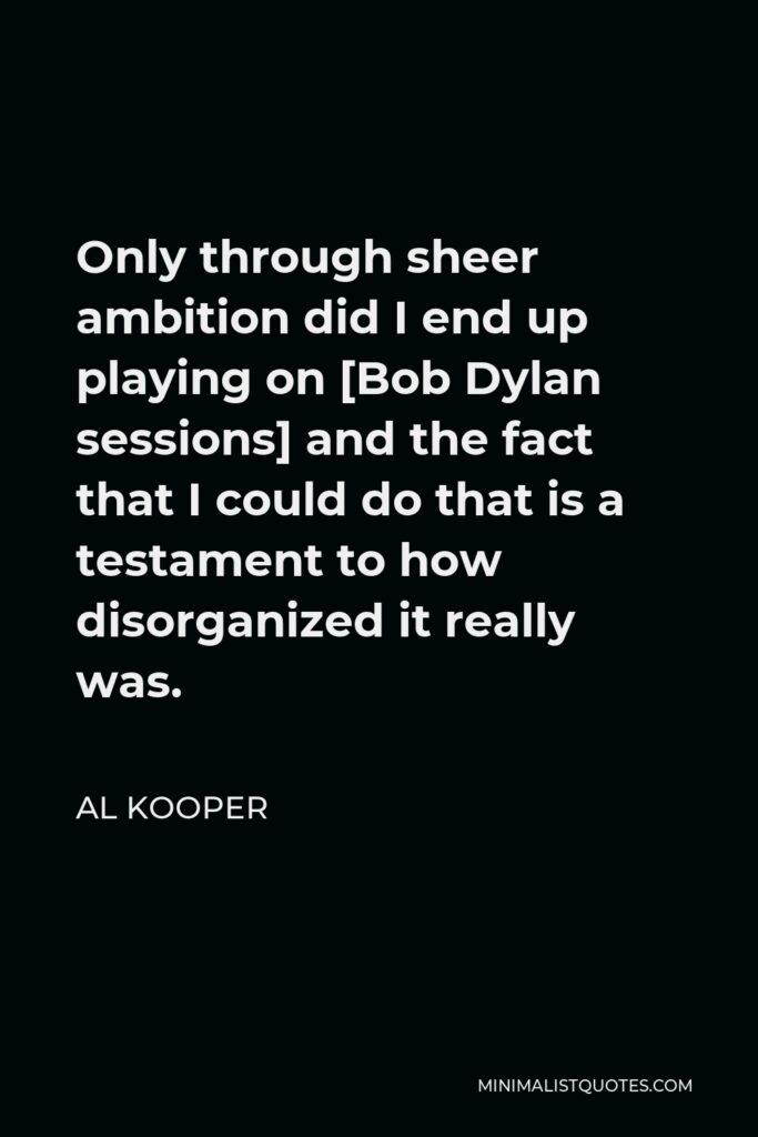 Al Kooper Quote - Only through sheer ambition did I end up playing on [Bob Dylan sessions] and the fact that I could do that is a testament to how disorganized it really was.