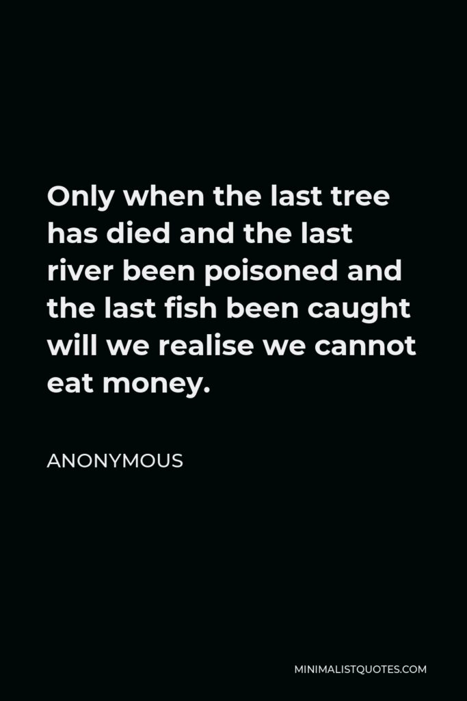 Anonymous Quote - Only when the last tree has died and the last river been poisoned and the last fish been caught will we realise we cannot eat money.