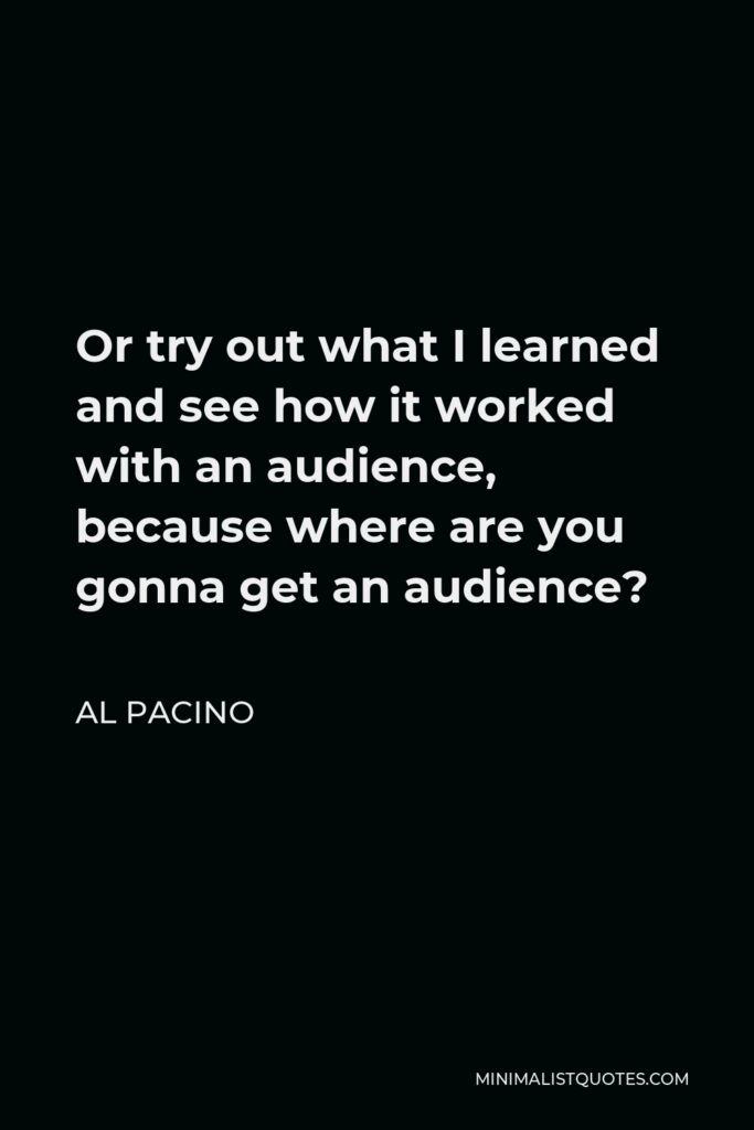 Al Pacino Quote - Or try out what I learned and see how it worked with an audience, because where are you gonna get an audience?